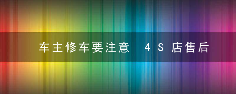 车主修车要注意 4S店售后经理曝坑钱内幕，车主修车要注意哪些事项